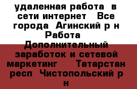 удаленная работа  в сети интернет - Все города, Агинский р-н Работа » Дополнительный заработок и сетевой маркетинг   . Татарстан респ.,Чистопольский р-н